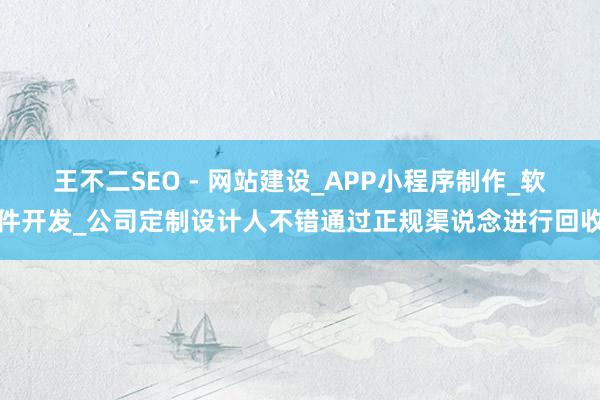 王不二SEO - 网站建设_APP小程序制作_软件开发_公司定制设计人不错通过正规渠说念进行回收